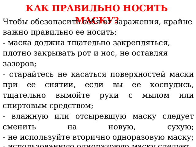 КАК ПРАВИЛЬНО НОСИТЬ МАСКУ? Чтобы обезопасить себя от заражения, крайне важно правильно ее носить:  - маска должна тщательно закрепляться, плотно закрывать рот и нос, не оставляя зазоров; - старайтесь не касаться поверхностей маски при ее снятии, если вы ее коснулись, тщательно вымойте руки с мылом или спиртовым средством; - влажную или отсыревшую маску следует сменить на новую, сухую;  - не используйте вторично одноразовую маску; - использованную одноразовую маску следует немедленно выбросить в отходы.   