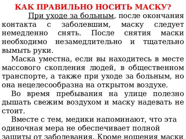 КАК ПРАВИЛЬНО НОСИТЬ МАСКУ?  При уходе за больным , после окончания контакта с заболевшим, маску следует немедленно снять. После снятия маски необходимо незамедлительно и тщательно вымыть руки.  Маска уместна, если вы находитесь в месте массового скопления людей, в общественном транспорте, а также при уходе за больным, но она нецелесообразна на открытом воздухе.  Во время пребывания на улице полезно дышать свежим воздухом и маску надевать не стоит.  Вместе с тем, медики напоминают, что эта одиночная мера не обеспечивает полной защиты от заболевания. Кроме ношения маски необходимо соблюдать другие профилактические меры.   