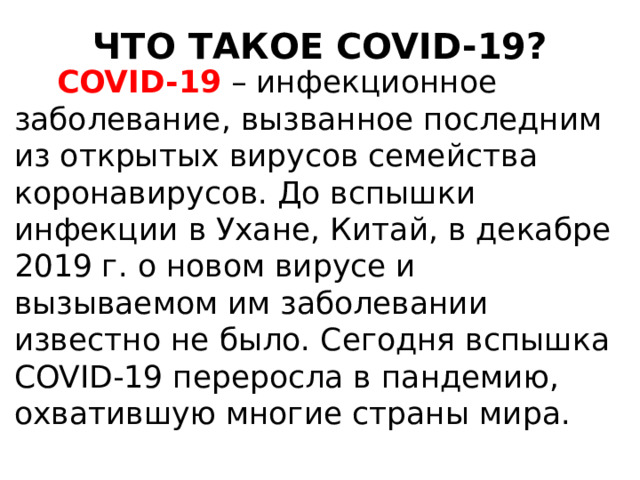 ЧТО ТАКОЕ COVID-19?  COVID-19 – инфекционное заболевание, вызванное последним из открытых вирусов семейства коронавирусов. До вспышки инфекции в Ухане, Китай, в декабре 2019 г. о новом вирусе и вызываемом им заболевании известно не было. Сегодня вспышка COVID-19 переросла в пандемию, охватившую многие страны мира. 