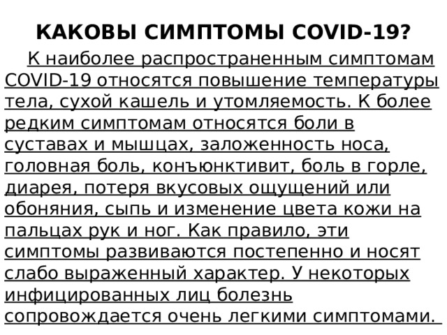 КАКОВЫ СИМПТОМЫ COVID-19?  К наиболее распространенным симптомам COVID-19 относятся повышение температуры тела, сухой кашель и утомляемость. К более редким симптомам относятся боли в суставах и мышцах, заложенность носа, головная боль, конъюнктивит, боль в горле, диарея, потеря вкусовых ощущений или обоняния, сыпь и изменение цвета кожи на пальцах рук и ног. Как правило, эти симптомы развиваются постепенно и носят слабо выраженный характер. У некоторых инфицированных лиц болезнь сопровождается очень легкими симптомами. 