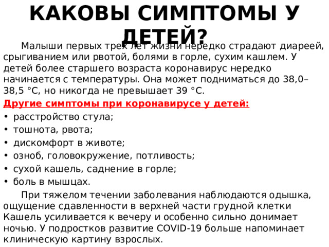 КАКОВЫ СИМПТОМЫ У ДЕТЕЙ?  Малыши первых трех лет жизни нередко страдают диареей, срыгиванием или рвотой, болями в горле, сухим кашлем. У детей более старшего возраста коронавирус нередко начинается с температуры. Она может подниматься до 38,0–38,5 °С, но никогда не превышает 39 °С. Другие симптомы при коронавирусе у детей: •  расстройство стула; •  тошнота, рвота; •  дискомфорт в животе; •  озноб, головокружение, потливость; •  сухой кашель, саднение в горле; •  боль в мышцах.  При тяжелом течении заболевания наблюдаются одышка, ощущение сдавленности в верхней части грудной клетки Кашель усиливается к вечеру и особенно сильно донимает ночью. У подростков развитие COVID-19 больше напоминает клиническую картину взрослых. 