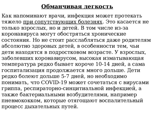 Обманчивая легкость Как напоминают врачи, инфекция может протекать тяжело при сопутствующих болезнях . Это касается не только взрослых, но и детей. В том числе из-за коронавируса могут обостряться хронические состояния. Но не стоит расслабляться даже родителям абсолютно здоровых детей, в особенности тем, чьи дети находятся в подростковом возрасте. У взрослых, заболевших коронавирусом, высокая изматывающая температура редко бывает короче 10-14 дней, а сама госпитализация продолжается много дольше. Дети редко болеют дольше 5-7 дней, но необходимо понимать, что COVID-19 может сочетаться с вирусами гриппа, респираторно-синцитиальной инфекцией, а также бактериальными возбудителями, например пневмококком, которые отягощают воспалительный процесс дыхательных путей. 