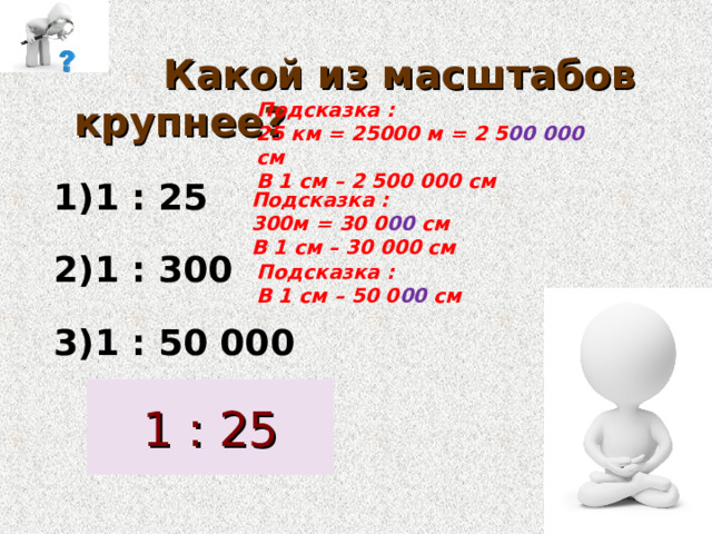  Какой из масштабов крупнее? 1 : 25 1 : 300 1 : 50 000 Подсказка : 25 км = 25000  м = 2 5 00 000 см В 1 см – 2 500 000 см Подсказка : 300м = 30 0 00 см В 1 см – 30 000 см Подсказка : В 1 см – 50 0 00 см 1 : 25 