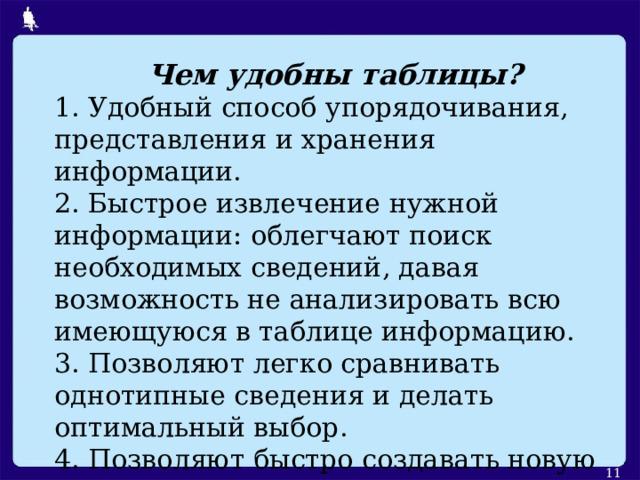 Чем удобны таблицы? 1. Удобный способ упорядочивания, представления и хранения  информации. 2. Быстрое извлечение нужной информации: облегчают поиск необходимых сведений, давая возможность не анализировать всю имеющуюся в таблице информацию. 3. Позволяют легко сравнивать однотипные сведения и делать оптимальный выбор. 4. Позволяют быстро создавать новую информацию на основе  имеющейся в  таблице.  