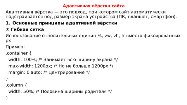 Адаптивная вёрстка сайта Адаптивная вёрстка — это подход, при котором сайт автоматически подстраивается под размер экрана устройства (ПК, планшет, смартфон). Основные принципы адаптивной вёрстки ① Гибкая сетка Использование относительных единиц %, vw, vh, fr вместо фиксированных px Пример: .container {  width: 100%; /* Занимает всю ширину экрана */  max-width: 1200px; /* Но не больше 1200px */  margin: 0 auto; /* Центрирование */ } .column {  width: 50%; /* Половина ширины родителя */ } 