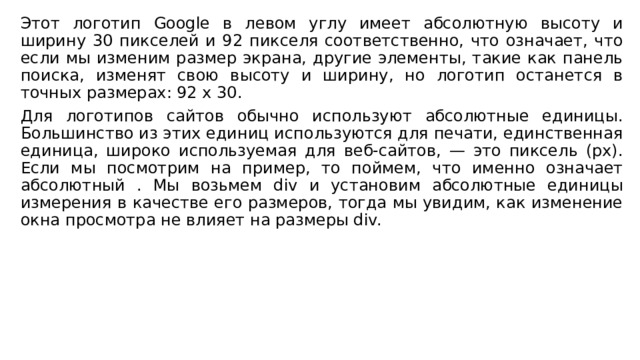 Этот логотип Google в левом углу имеет абсолютную высоту и ширину 30 пикселей и 92 пикселя соответственно, что означает, что если мы изменим размер экрана, другие элементы, такие как панель поиска, изменят свою высоту и ширину, но логотип останется в точных размерах: 92 x 30. Для логотипов сайтов обычно используют абсолютные единицы. Большинство из этих единиц используются для печати, единственная единица, широко используемая для веб-сайтов, — это пиксель (px). Если мы посмотрим на пример, то поймем, что именно означает абсолютный . Мы возьмем div и установим абсолютные единицы измерения в качестве его размеров, тогда мы увидим, как изменение окна просмотра не влияет на размеры div. 