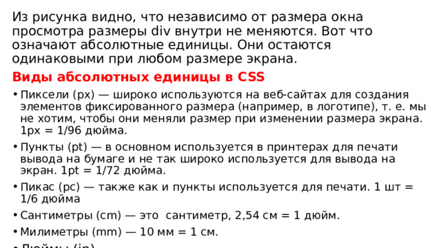 Из рисунка видно, что независимо от размера окна просмотра размеры div внутри не меняются. Вот что означают абсолютные единицы. Они остаются одинаковыми при любом размере экрана. Виды абсолютных единицы в CSS Пиксели (px) — широко используются на веб-сайтах для создания элементов фиксированного размера (например, в логотипе), т. е. мы не хотим, чтобы они меняли размер при изменении размера экрана. 1px = 1/96 дюйма. Пункты (pt) — в основном используется в принтерах для печати вывода на бумаге и не так широко используется для вывода на экран. 1pt = 1/72 дюйма. Пикас (pc) — также как и пункты используется для печати. 1 шт = 1/6 дюйма Сантиметры (cm) — это сантиметр, 2,54 см = 1 дюйм. Милиметры (mm) — 10 мм = 1 см. Дюймы (in) 