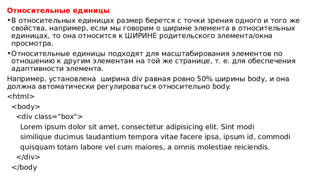 Относительные единицы В относительных единицах размер берется с точки зрения одного и того же свойства, например, если мы говорим о ширине элемента в относительных единицах, то она относится к ШИРИНЕ родительского элемента/окна просмотра. Относительные единицы подходят для масштабирования элементов по отношению к другим элементам на той же странице, т. е. для обеспечения адаптивности элемента. Например, установлена ширина div равная ровно 50% ширины body, и она должна автоматически регулироваться относительно body.       Lorem ipsum dolor sit amet, consectetur adipisicing elit. Sint modi  similique ducimus laudantium tempora vitae facere ipsa, ipsum id, commodi  quisquam totam labore vel cum maiores, a omnis molestiae reiciendis.    