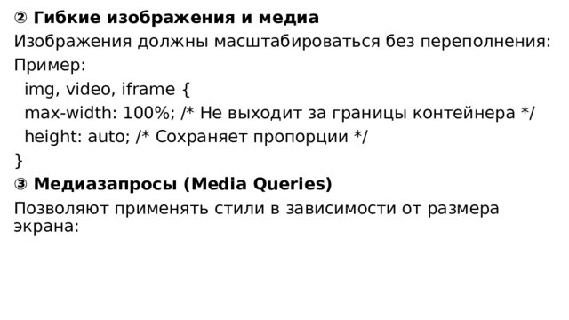 ② Гибкие изображения и медиа Изображения должны масштабироваться без переполнения: Пример:  img, video, iframe {  max-width: 100%; /* Не выходит за границы контейнера */  height: auto; /* Сохраняет пропорции */ } ③ Медиазапросы (Media Queries) Позволяют применять стили в зависимости от размера экрана: 