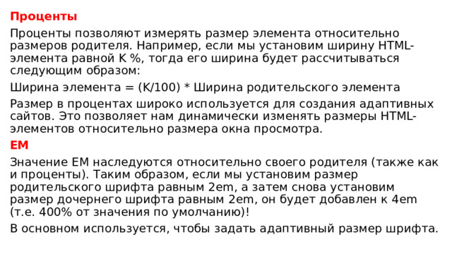 Проценты Проценты позволяют измерять размер элемента относительно размеров родителя. Например, если мы установим ширину HTML-элемента равной K %, тогда его ширина будет рассчитываться следующим образом: Ширина элемента = (K/100) * Ширина родительского элемента Размер в процентах широко используется для создания адаптивных сайтов. Это позволяет нам динамически изменять размеры HTML-элементов относительно размера окна просмотра. EM Значение EM наследуются относительно своего родителя (также как и проценты). Таким образом, если мы установим размер родительского шрифта равным 2em, а затем снова установим размер дочернего шрифта равным 2em, он будет добавлен к 4em (т.е. 400% от значения по умолчанию)!  В основном используется, чтобы задать адаптивный размер шрифта. 