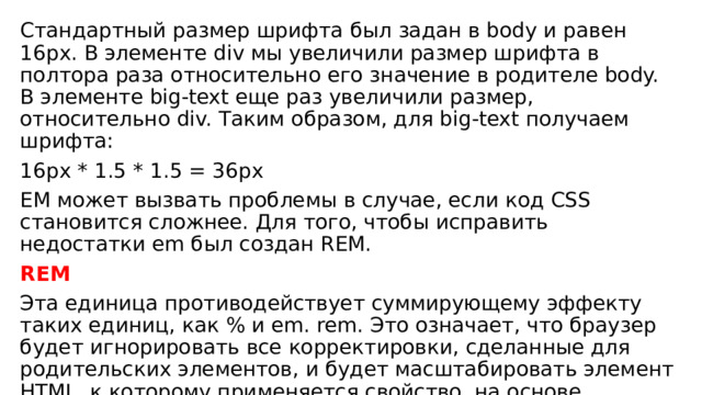 Стандартный размер шрифта был задан в body и равен 16px. В элементе div мы увеличили размер шрифта в полтора раза относительно его значение в родителе body. В элементе big-text еще раз увеличили размер, относительно div. Таким образом, для big-text получаем шрифта: 16px * 1.5 * 1.5 = 36px EM может вызвать проблемы в случае, если код CSS становится сложнее. Для того, чтобы исправить недостатки em был создан REM. REM Эта единица противодействует суммирующему эффекту таких единиц, как % и em. rem. Это означает, что браузер будет игнорировать все корректировки, сделанные для родительских элементов, и будет масштабировать элемент HTML, к которому применяется свойство, на основе корневого значения или значения по умолчанию для этого конкретного элемента 