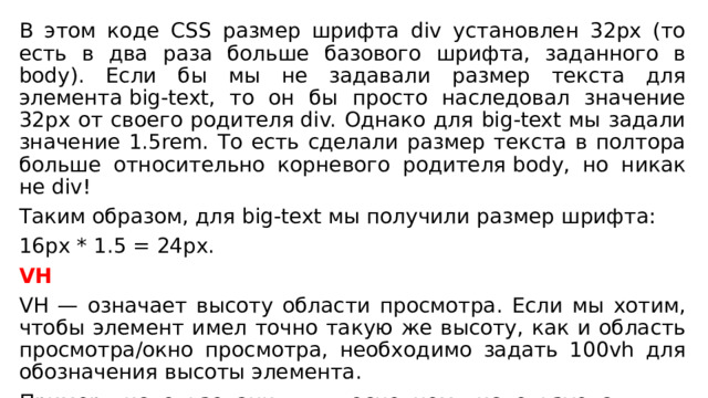 В этом коде CSS размер шрифта div установлен 32px (то есть в два раза больше базового шрифта, заданного в body). Если бы мы не задавали размер текста для элемента big-text, то он бы просто наследовал значение 32px от своего родителя div. Однако для big-text мы задали значение 1.5rem. То есть сделали размер текста в полтора больше относительно корневого родителя body, но никак не div!  Таким образом, для big-text мы получили размер шрифта: 16px * 1.5 = 24px.  VH VH — означает высоту области просмотра. Если мы хотим, чтобы элемент имел точно такую ​​же высоту, как и область просмотра/окно просмотра, необходимо задать 100vh для обозначения высоты элемента. Пример использования: в основном используется для страниц, занимающих всю высоту области просмотра. 