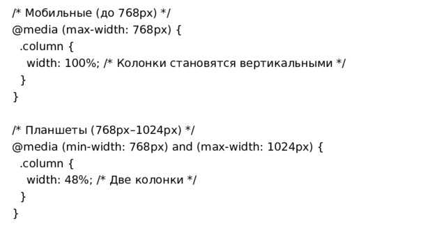 /* Мобильные (до 768px) */ @media (max-width: 768px) {  .column {  width: 100%; /* Колонки становятся вертикальными */  } } /* Планшеты (768px–1024px) */ @media (min-width: 768px) and (max-width: 1024px) {  .column {  width: 48%; /* Две колонки */  } } 
