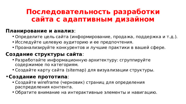 Последовательность разработки сайта с адаптивным дизайном Планирование и анализ : Определите цель сайта (информирование, продажа, поддержка и т.д.). Исследуйте целевую аудиторию и ее предпочтения. Проанализируйте конкурентов и лучшие практики в вашей сфере. Определите цель сайта (информирование, продажа, поддержка и т.д.). Исследуйте целевую аудиторию и ее предпочтения. Проанализируйте конкурентов и лучшие практики в вашей сфере. Создание структуры сайта : Разработайте информационную архитектуру: сгруппируйте содержимое по категориям. Создайте карту сайта (sitemap) для визуализации структуры. Разработайте информационную архитектуру: сгруппируйте содержимое по категориям. Создайте карту сайта (sitemap) для визуализации структуры. Создание прототипа : Создайте wireframe (черновик) страниц для определения распределения контента. Обратите внимание на интерактивные элементы и навигацию. Создайте wireframe (черновик) страниц для определения распределения контента. Обратите внимание на интерактивные элементы и навигацию. 