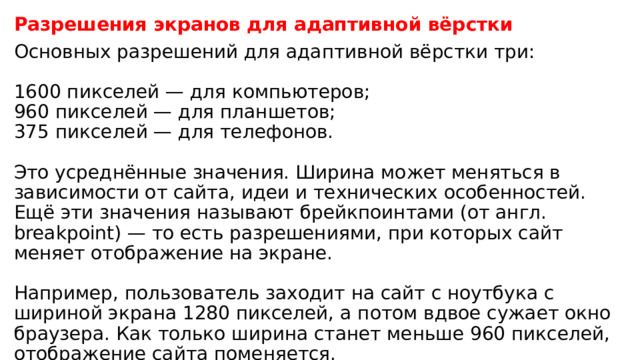 Разрешения экранов для адаптивной вёрстки Основных разрешений для адаптивной вёрстки три:   1600 пикселей — для компьютеров;  960 пикселей — для планшетов;  375 пикселей — для телефонов.   Это усреднённые значения. Ширина может меняться в зависимости от сайта, идеи и технических особенностей. Ещё эти значения называют брейкпоинтами (от англ. breakpoint) — то есть разрешениями, при которых сайт меняет отображение на экране.   Например, пользователь заходит на сайт с ноутбука с шириной экрана 1280 пикселей, а потом вдвое сужает окно браузера. Как только ширина станет меньше 960 пикселей, отображение сайта поменяется. 