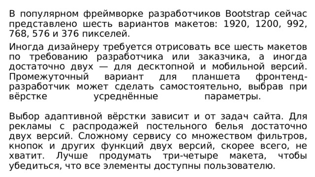 В популярном фреймворке разработчиков Bootstrap сейчас представлено шесть вариантов макетов: 1920, 1200, 992, 768, 576 и 376 пикселей. Иногда дизайнеру требуется отрисовать все шесть макетов по требованию разработчика или заказчика, а иногда достаточно двух — для десктопной и мобильной версий. Промежуточный вариант для планшета фронтенд-разработчик может сделать самостоятельно, выбрав при вёрстке усреднённые параметры.   Выбор адаптивной вёрстки зависит и от задач сайта. Для рекламы с распродажей постельного белья достаточно двух версий. Сложному сервису со множеством фильтров, кнопок и других функций двух версий, скорее всего, не хватит. Лучше продумать три-четыре макета, чтобы убедиться, что все элементы доступны пользователю. 