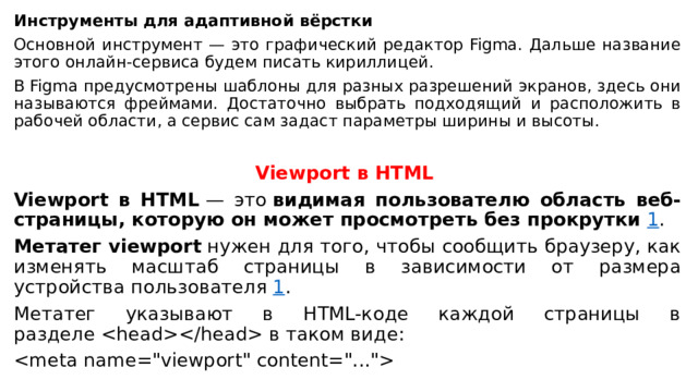 Инструменты для адаптивной вёрстки Основной инструмент — это графический редактор Figma. Дальше название этого онлайн-сервиса будем писать кириллицей. В Figma предусмотрены шаблоны для разных разрешений экранов, здесь они называются фреймами. Достаточно выбрать подходящий и расположить в рабочей области, а сервис сам задаст параметры ширины и высоты. Viewport в HTML   Viewport в HTML  — это  видимая пользователю область веб-страницы, которую он может просмотреть без прокрутки   1 . Метатег viewport  нужен для того, чтобы сообщить браузеру, как изменять масштаб страницы в зависимости от размера устройства пользователя  1 . Метатег указывают в HTML-коде каждой страницы в разделе  в таком виде:   