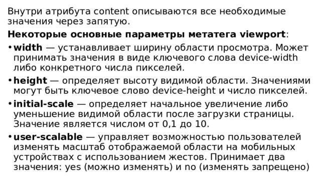Внутри атрибута content описываются все необходимые значения через запятую. Некоторые основные параметры метатега viewport : width  — устанавливает ширину области просмотра. Может принимать значения в виде ключевого слова device-width либо конкретного числа пикселей. height  — определяет высоту видимой области. Значениями могут быть ключевое слово device-height и число пикселей. initial-scale  — определяет начальное увеличение либо уменьшение видимой области после загрузки страницы. Значение является числом от 0,1 до 10. user-scalable  — управляет возможностью пользователей изменять масштаб отображаемой области на мобильных устройствах с использованием жестов. Принимает два значения: yes (можно изменять) и no (изменять запрещено) 