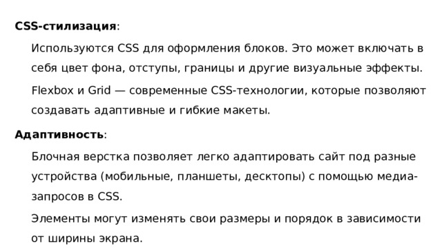 CSS-стилизация : Используются CSS для оформления блоков. Это может включать в себя цвет фона, отступы, границы и другие визуальные эффекты. Flexbox и Grid — современные CSS-технологии, которые позволяют создавать адаптивные и гибкие макеты. Адаптивность : Блочная верстка позволяет легко адаптировать сайт под разные устройства (мобильные, планшеты, десктопы) с помощью медиа-запросов в CSS. Элементы могут изменять свои размеры и порядок в зависимости от ширины экрана. 
