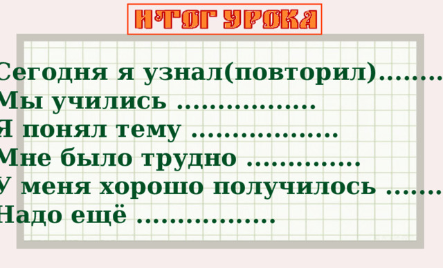 Сегодня я узнал(повторил)........ Мы учились ................. Я понял тему .................. Мне было трудно .............. У меня хорошо получилось .......... Надо ещё .................  