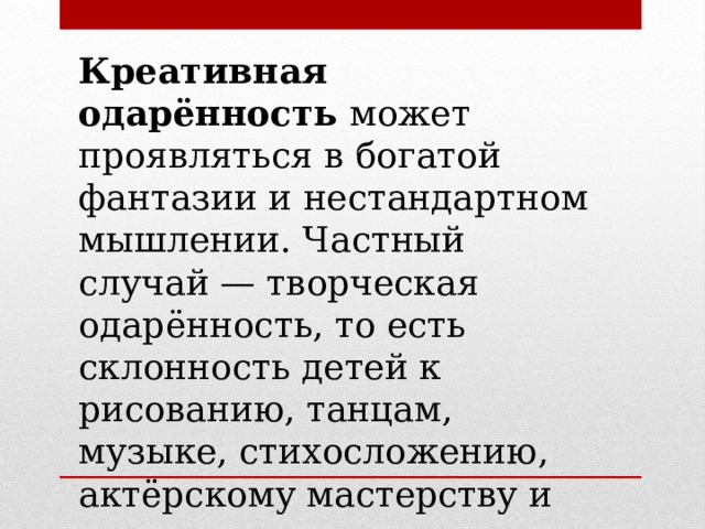 Креативная одарённость  может проявляться в богатой фантазии и нестандартном мышлении. Частный случай — творческая одарённость, то есть склонность детей к рисованию, танцам, музыке, стихосложению, актёрскому мастерству и другим искусствам. 