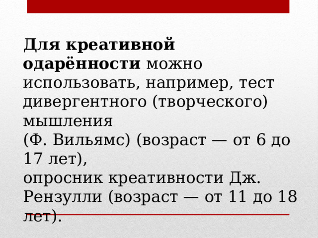 Для креативной одарённости  можно использовать, например, тест дивергентного (творческого) мышления (Ф. Вильямс) (возраст — от 6 до 17 лет), опросник креативности Дж. Рензулли (возраст — от 11 до 18 лет). 