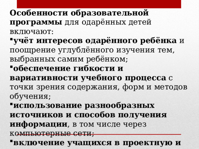 Особенности образовательной программы  для одарённых детей включают: учёт интересов одарённого ребёнка  и поощрение углублённого изучения тем, выбранных самим ребёнком; обеспечение гибкости и вариативности учебного процесса  с точки зрения содержания, форм и методов обучения; использование разнообразных источников и способов получения информации , в том числе через компьютерные сети; включение учащихся в проектную и исследовательскую деятельность . 