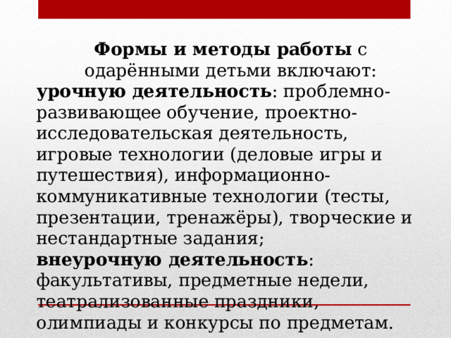 Формы и методы работы  с одарёнными детьми включают: урочную деятельность : проблемно-развивающее обучение, проектно-исследовательская деятельность, игровые технологии (деловые игры и путешествия), информационно-коммуникативные технологии (тесты, презентации, тренажёры), творческие и нестандартные задания; внеурочную деятельность : факультативы, предметные недели, театрализованные праздники, олимпиады и конкурсы по предметам. 