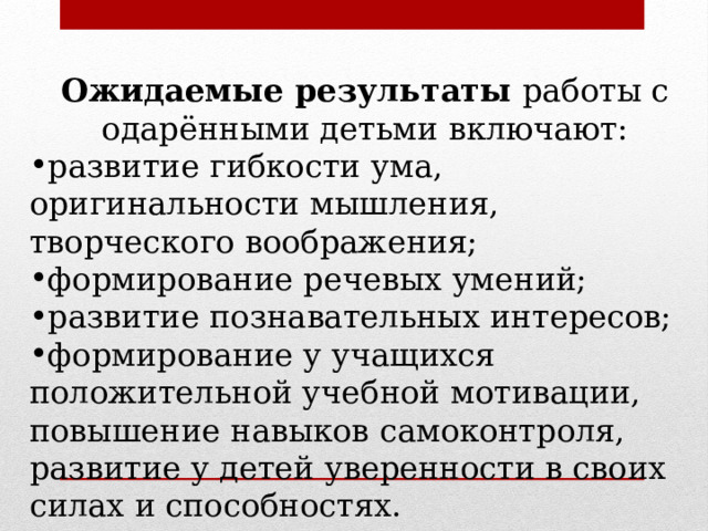 Ожидаемые результаты  работы с одарёнными детьми включают: развитие гибкости ума, оригинальности мышления, творческого воображения; формирование речевых умений; развитие познавательных интересов; формирование у учащихся положительной учебной мотивации, повышение навыков самоконтроля, развитие у детей уверенности в своих силах и способностях. 