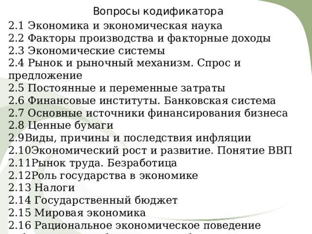 Вопросы кодификатора 2.1 Экономика и экономическая наука 2.2 Факторы производства и факторные доходы 2.3 Экономические системы 2.4 Рынок и рыночный механизм. Спрос и предложение 2.5 Постоянные и переменные затраты 2.6 Финансовые институты. Банковская система 2.7 Основные источники финансирования бизнеса 2.8 Ценные бумаги 2.9Виды, причины и последствия инфляции 2.10Экономический рост и развитие. Понятие ВВП 2.11Рынок труда. Безработица 2.12Роль государства в экономике 2.13 Налоги 2.14 Государственный бюджет 2.15 Мировая экономика 2.16 Рациональное экономическое поведение собственника, работника, потребителя, семьянина, гражданина 