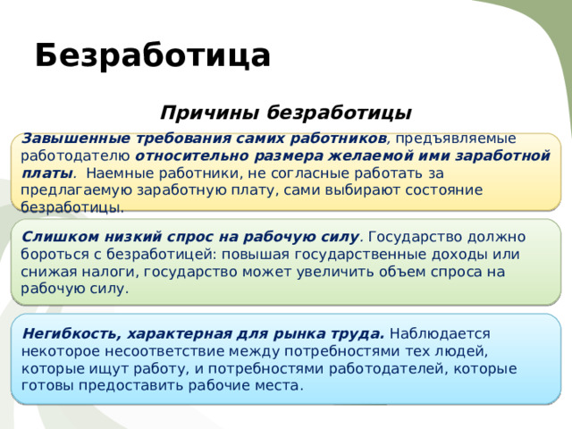Безработица Причины безработицы  Завышенные требования самих работников , предъявляемые работодателю относительно размера желаемой ими заработной платы . Наемные работники, не согласные работать за предлагаемую заработную плату, сами выбирают состояние безработицы. Слишком низкий спрос на рабочую силу . Государство должно бороться с безработицей: повышая государственные доходы или снижая налоги, государство может увеличить объем спроса на рабочую силу. Негибкость, характерная для рынка труда. Наблюдается некоторое несоответствие между потребностями тех людей, которые ищут работу, и потребностями работодателей, которые готовы предоставить рабочие места. 