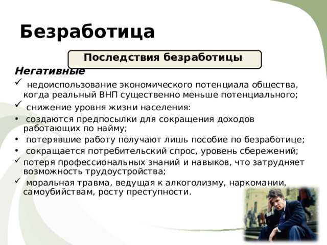 Безработица Последствия безработицы Негативные  недоиспользование экономического потенциала общества, когда реальный ВНП существенно меньше потенциального;  снижение уровня жизни населения:  создаются предпосылки для сокращения доходов работающих по найму;  потерявшие работу получают лишь пособие по безработице;  сокращается потребительский спрос, уровень сбережений; потеря профессиональных знаний и навыков, что затрудняет возможность трудоустройства;  моральная травма, ведущая к алкоголизму, наркомании, самоубийствам, росту преступности.  