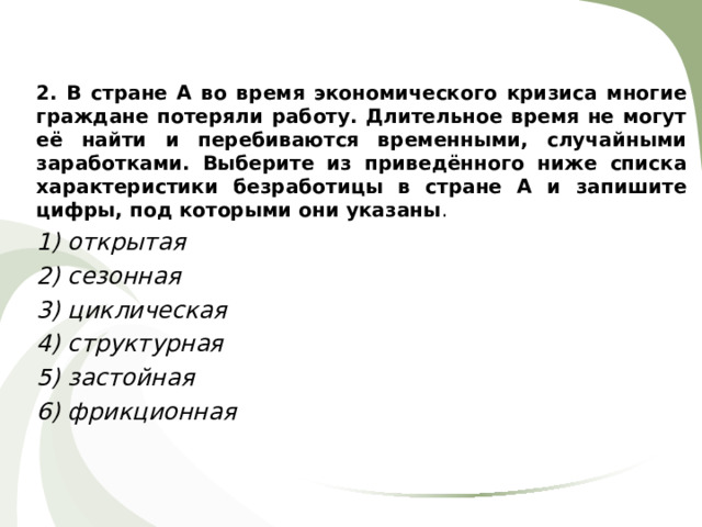 2. В стране А во время экономического кризиса многие граждане потеряли работу. Длительное время не могут её найти и перебиваются временными, случайными заработками. Выберите из приведённого ниже списка характеристики безработицы в стране А и запишите цифры, под которыми они указаны . 1) открытая 2) сезонная 3) циклическая 4) структурная 5) застойная 6) фрикционная 