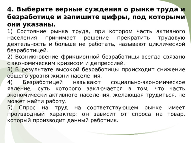 4. Выберите верные суждения о рынке труда и безработице и запишите цифры, под которыми они указаны. 1) Состояние рынка труда, при котором часть активного населения принимает решение прекратить трудовую деятельность и больше не работать, называют циклической безработицей. 2) Возникновение фрикционной безработицы всегда связано с экономическим кризисом и депрессией. 3) В результате высокой безработицы происходит снижение общего уровня жизни населения. 4) Безработицей называют социально-экономическое явление, суть которого заключается в том, что часть экономически активного населения, желающая трудиться, не может найти работу. 5) Спрос на труд на соответствующем рынке имеет производный характер: он зависит от спроса на товар, который производит данный работник. 