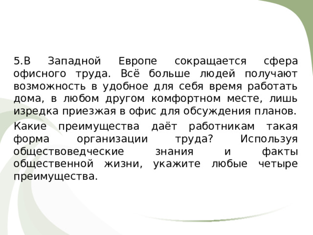 5.В Западной Европе сокращается сфера офисного труда. Всё больше людей получают возможность в удобное для себя время работать дома, в любом другом комфортном месте, лишь изредка приезжая в офис для обсуждения планов. Какие преимущества даёт работникам такая форма организации труда? Используя обществоведческие знания и факты общественной жизни, укажите любые четыре преимущества. 