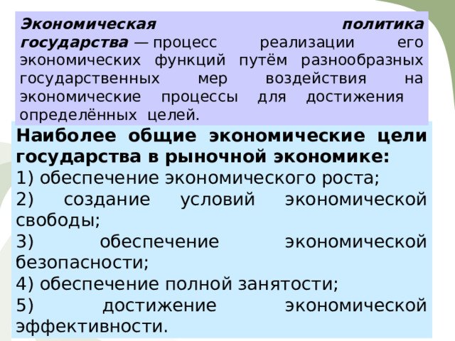 Экономическая политика государства  —  процесс реализации его экономических функций путём разнообразных государственных мер воздействия на экономические процессы для достижения определённых целей. Наиболее общие экономические цели государства в рыночной экономике: 1) обеспечение экономического роста; 2) создание условий экономической свободы; 3) обеспечение экономической безопасности; 4) обеспечение полной занятости; 5) достижение экономической эффективности. 