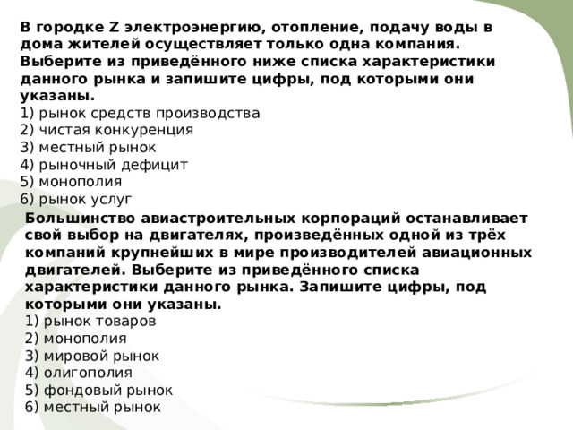 В городке Z электроэнергию, отопление, подачу воды в дома жителей осуществляет только одна компания. Выберите из приведённого ниже списка характеристики данного рынка и запишите цифры, под которыми они указаны. 1) рынок средств производства 2) чистая конкуренция 3) местный рынок 4) рыночный дефицит 5) монополия 6) рынок услуг Большинство авиастроительных корпораций останавливает свой выбор на двигателях, произведённых одной из трёх компаний крупнейших в мире производителей авиационных двигателей. Выберите из приведённого списка характеристики данного рынка. Запишите цифры, под которыми они указаны.  1) рынок товаров 2) монополия 3) мировой рынок 4) олигополия 5) фондовый рынок 6) местный рынок 