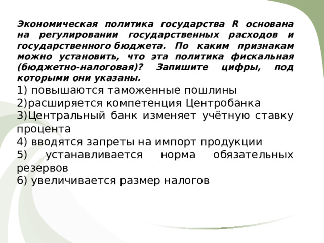 Экономическая политика государства R основана на регулировании государственных расходов и государственного бюджета. По каким признакам можно установить, что эта политика фискальная (бюджетно-налоговая)? Запишите цифры, под которыми они указаны. 1) повышаются таможенные пошлины 2)расширяется компетенция Центробанка 3)Центральный банк изменяет учётную ставку процента 4) вводятся запреты на импорт продукции 5) устанавливается норма обязательных резервов 6) увеличивается размер налогов 