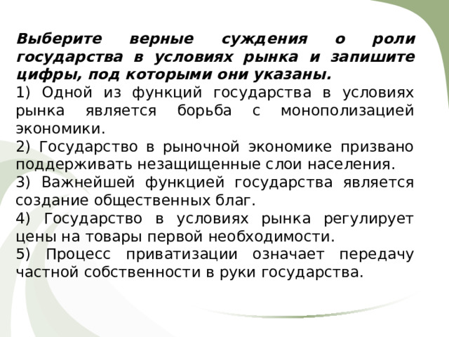 Выберите верные суждения о роли государства в условиях рынка и запишите цифры, под которыми они указаны. 1) Одной из функций государства в условиях рынка является борьба с монополизацией экономики. 2) Государство в рыночной экономике призвано поддерживать незащищенные слои населения. 3) Важнейшей функцией государства является создание общественных благ. 4) Государство в условиях рынка регулирует цены на товары первой необходимости. 5) Процесс приватизации означает передачу частной собственности в руки государства. 