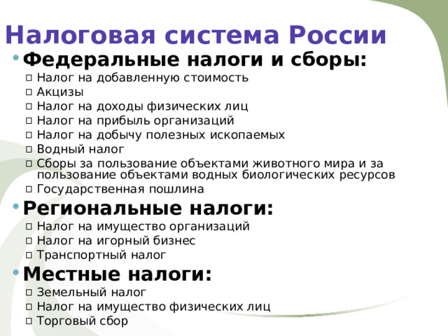 Налоговая система России Федеральные налоги и сборы: Налог на добавленную стоимость Акцизы Налог на доходы физических лиц Налог на прибыль организаций Налог на добычу полезных ископаемых Водный налог Сборы за пользование объектами животного мира и за пользование объектами водных биологических ресурсов Государственная пошлина Налог на добавленную стоимость Акцизы Налог на доходы физических лиц Налог на прибыль организаций Налог на добычу полезных ископаемых Водный налог Сборы за пользование объектами животного мира и за пользование объектами водных биологических ресурсов Государственная пошлина Региональные налоги: Налог на имущество организаций Налог на игорный бизнес Транспортный налог Налог на имущество организаций Налог на игорный бизнес Транспортный налог Местные налоги: Земельный налог Налог на имущество физических лиц Торговый сбор Земельный налог Налог на имущество физических лиц Торговый сбор 