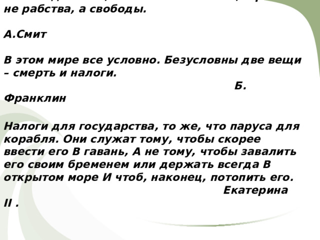 Налоги для того, кто их выплачивает,- признак не рабства, а свободы.  А.Смит   В этом мире все условно. Безусловны две вещи – смерть и налоги.  Б. Франклин   Налоги для государства, то же, что паруса для корабля. Они служат тому, чтобы скорее ввести его В гавань, А не тому, чтобы завалить его своим бременем или держать всегда В открытом море И чтоб, наконец, потопить его.  Екатерина II .    