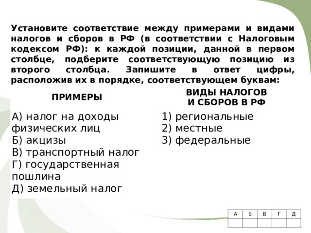 Установите соответствие между примерами и видами налогов и сборов в РФ (в соответствии с Налоговым кодексом РФ): к каждой позиции, данной в первом столбце, подберите соответствующую позицию из второго столбца.  Запишите в ответ цифры, расположив их в порядке, соответствующем буквам:    ПРИМЕРЫ   А) налог на доходы физических лиц Б) акцизы В) транспортный налог Г) государственная пошлина Д) земельный налог ВИДЫ НАЛОГОВ  И СБОРОВ В РФ   1) региональные 2) местные 3) федеральные А Б     В   Г Д     