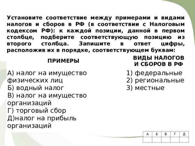 Установите соответствие между примерами и видами налогов и сборов в РФ (в соответствии с Налоговым кодексом РФ): к каждой позиции, данной в первом столбце, подберите соответствующую позицию из второго столбца.  Запишите в ответ цифры, расположив их в порядке, соответствующем буквам:    ПРИМЕРЫ   А) налог на имущество физических лиц Б) водный налог В) налог на имущество организаций Г) торговый сбор Д)налог на прибыль организаций ВИДЫ НАЛОГОВ  И СБОРОВ В РФ   1) федеральные 2) региональные 3) местные А Б     В   Г Д     