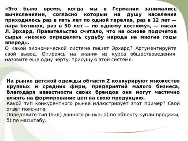 «Это было время, когда мы в Германии занимались вычислениями, согласно которым на душу населения приходилось раз в пять лет по одной тарелке, раз в 12 лет — пара ботинок, раз в 50 лет — по одному костюму», — писал Л. Эрхард. Правительство считало, что на основе подсчетов сырья «можно определять судьбу народа на многие годы вперед». О какой экономической системе пишет Эрхард? Аргументируйте свой вывод. Опираясь на знания из курса обществоведения, назовите еще одну черту, присущую этой системе. На рынке детской одежды области Z конкурируют множество крупных и средних фирм, предприятий малого бизнеса, благодаря известности своих брендов они могут частично влиять на формирование цен на свою продукцию. Какой тип конкурентного рынка иллюстрирует этот пример? Свой ответ поясните. Определите тип (вид) данного рынка: а) по объекту купли-продажи; б) по масштабу. 