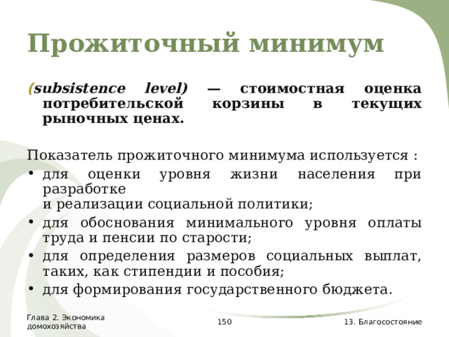 Прожиточный минимум ( subsistence  level ) — стоимостная оценка потребительской корзины в текущих рыночных ценах. Показатель прожиточного минимума используется : для оценки уровня жизни населения при разработке  и реализации социальной политики; для обоснования минимального уровня оплаты труда и пенсии по старости; для определения размеров социальных выплат, таких, как стипендии и пособия; для формирования государственного бюджета. Глава 2. Экономика домохозяйства  13. Благосостояние 