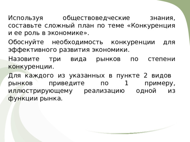 Используя обществоведческие знания, составьте сложный план по теме «Конкуренция и ее роль в экономике». Обоснуйте необходимость конкуренции для эффективного развития экономики. Назовите три вида рынков по степени конкуренции. Для каждого из указанных в пункте 2 видов рынков приведите по 1 примеру, иллюстрирующему реализацию одной из функции рынка. 