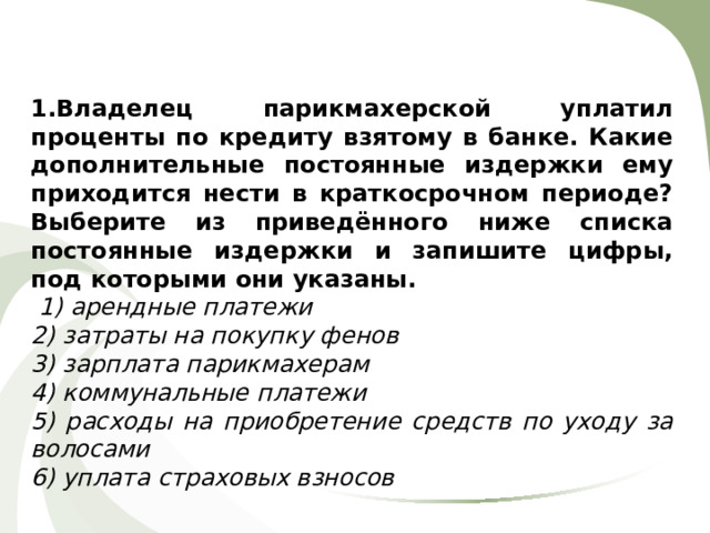 1.Владелец парикмахерской уплатил проценты по кредиту взятому в банке. Какие дополнительные постоянные издержки ему приходится нести в краткосрочном периоде? Выберите из приведённого ниже списка постоянные издержки и запишите цифры, под которыми они указаны.  1) арендные платежи 2) затраты на покупку фенов 3) зарплата парикмахерам 4) коммунальные платежи 5) расходы на приобретение средств по уходу за волосами 6) уплата страховых взносов 