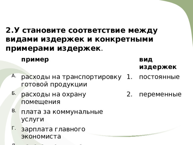 2.У становите соответствие между видами издержек и конкретными примерами издержек . А. пример расходы на транспортировку готовой продукции Б. В. расходы на охрану помещения 1. вид издержек постоянные плата за коммунальные услуги 2. Г. переменные зарплата главного экономиста Д. налоговые выплаты 