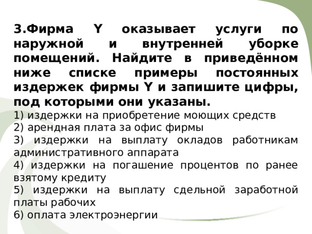 3.Фирма Y оказывает услуги по наружной и внутренней уборке помещений. Найдите в приведённом ниже списке примеры постоянных издержек фирмы Y и запишите цифры, под которыми они указаны. 1) издержки на приобретение моющих средств 2) арендная плата за офис фирмы 3) издержки на выплату окладов работникам административного аппарата 4) издержки на погашение процентов по ранее взятому кредиту 5) издержки на выплату сдельной заработной платы рабочих 6) оплата электроэнергии 