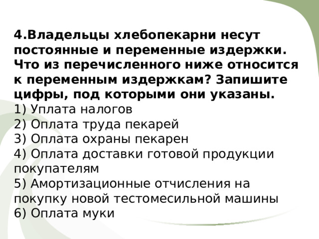 4.Владельцы хлебопекарни несут постоянные и переменные издержки. Что из перечисленного ниже относится к переменным издержкам? Запишите цифры, под которыми они указаны. 1) Уплата налогов 2) Оплата труда пекарей 3) Оплата охраны пекарен 4) Оплата доставки готовой продукции покупателям 5) Амортизационные отчисления на покупку новой тестомесильной машины 6) Оплата муки 
